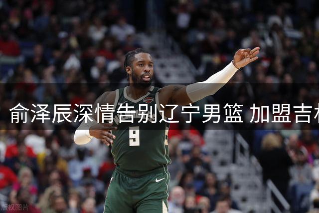 俞泽辰深情告别辽宁男篮 加盟吉林开启新篇章