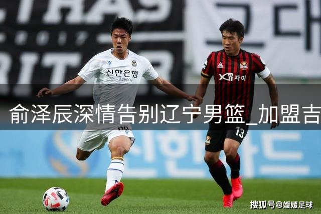俞泽辰深情告别辽宁男篮 加盟吉林开启新篇章
